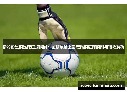 精彩纷呈的足球进球瞬间：回顾赛场上最震撼的进球时刻与技巧解析